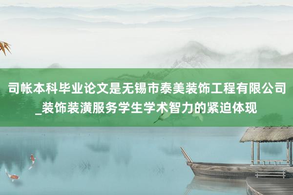 司帐本科毕业论文是无锡市泰美装饰工程有限公司_装饰装潢服务学生学术智力的紧迫体现