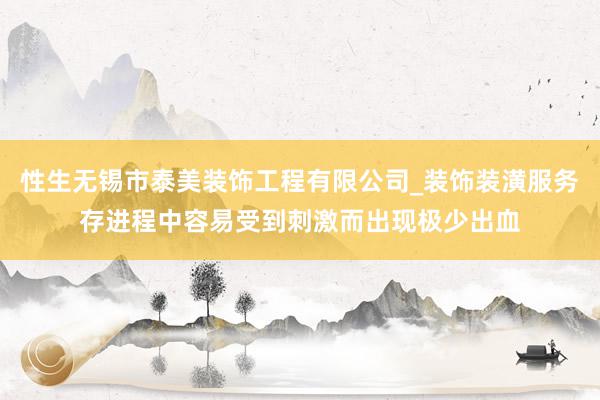性生无锡市泰美装饰工程有限公司_装饰装潢服务存进程中容易受到刺激而出现极少出血